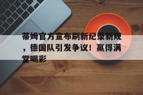 kaiyun客户端下载包含蒂姆官方宣布刷新纪录新规，德国队引发争议！赢得满堂喝彩的词条